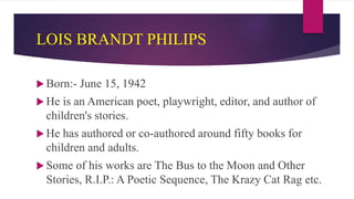 LOIS BRANDT PHILIPS
 Born:- June 15, 1942
 He is an American poet, playwright, editor, and author of
children's stories.
 He has authored or co-authored around fifty books for
children and adults.
 Some of his works are The Bus to the Moon and Other
Stories, R.I.P.: A Poetic Sequence, The Krazy Cat Rag etc.
 