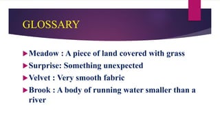 GLOSSARY
Meadow : A piece of land covered with grass
Surprise: Something unexpected
Velvet : Very smooth fabric
Brook : A body of running water smaller than a
river
 