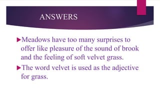ANSWERS
Meadows have too many surprises to
offer like pleasure of the sound of brook
and the feeling of soft velvet grass.
The word velvet is used as the adjective
for grass.
 