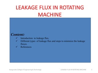 LEAKAGE FLUX IN ROTATING
MACHINE
Kongunadu College of Engineering & Technology LEAKAGE FLUX IN ROTATING MACHINE 1
Content:
 Introduction to leakage flux.
 Different types of leakage flux and steps to minimize the leakage
fluxes.
 References
 