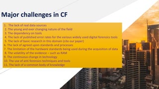 Major challenges in CF
1. The lack of real data sources
2. The young and ever changing nature of the field
3. The dependency on tools
4. The lack of published error rates for the various widely used digital forensics tools
5. The lack of basic research in this domain (cite our paper)
6. The lack of agreed upon standards and processes
7. The limitation of the hardware standards being used during the acquisition of data
8. The volatility of the evidence – such as RAM
9. The continuous change in technology
10. The use of anti forensics techniques and tools
11. The lack of a common body of knowledge
 