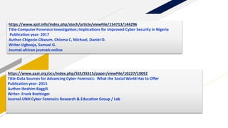https://www.aaai.org/ocs/index.php/SSS/SSS15/paper/viewFile/10227/10092
Title-Data Sources for Advancing Cyber Forensics: What the Social World Has to Offer
Publication year- 2015
Author-Ibrahim Baggili
Writer- Frank Breitinger
Journal-UNH Cyber Forensics Research & Education Group / Lab
https://www.ajol.info/index.php/stech/article/viewFile/154713/144296
Title-Computer Forensics Investigation; Implications for Improved Cyber Security in Nigeria
Publication year- 2017
Author-Chigozie-Okwum, Chioma C, Michael, Daniel O.
Writer-Ugboaja, Samuel G.
Journal-african journals online
 