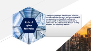 Computer forensics is the process of using the
latest knowledge of science and technology with
computer sciences to collect, analyze and
present proofs to the criminal or civil courts.
.Forensics is the process which deals in finding
evidence and recovering the data.
Role of
cyber
forensics
 