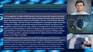 FRFace recogn ition tech n ology is a comb in ation of variou s
other technologies and their features and characteristics
makes face recogn ition a b etter p erformer d ep en d in g
u p on th e ap p lication .
 Iris recognition is a high reliable biometric security system that acquires increased
attention. The human iris is an annular region between the black pupil and the white
sclera. The texture of iris is unique to each subject. The iris is first localized with two
circles in the image. Then the iris part is unwrapped to a rectangular region where the
iris texture is analyzed. In general the whole procedure of feature Extraction of iris
recognition system includes two steps. Initial, an arrangement of one-dimensional (1-
D) force signs is built keeping in mind the end goal to adequately portray the most
imperative data in the first two-dimensional (2-D) picture. Second, utilizing a specific
class of dyadic wavelets, a position arrangement of neigh bourhood sharp variety
focuses in such flags is recorded
A fingerprint scanner typically works by first recording fingerprint scans of all
authorized individuals for a particular system or facility. These scans are saved within a
database. The user requiring access puts their finger on a hardware scanner, which
scans and copies the input from the individual and looks for any similarity within the
already-stored scans. If there is a positive match, the individual is granted access.
Fingerprint scanners most commonly use an individual's thumbprint as identification.
 