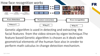 FR
Add a footer 18
How face recognition works
Genetic algorithm is used in detecting and extracting the
facial features from the video stream by eigen technique.The
feature based Genetic algorithm is chosen as it deals with
geometrical elements of the human face also in oreder to
perform math calculus in change detection mechanism.
 