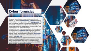 Add a footer 7
Cyber forensics
Computer forensics (also known as computer forensic
science) is a branch of digital forensic science pertaining to
evidence found in computers and digital storage media. The
goal of computer forensics is to examine digital media in a
forensically sound manner with the aim of identifying,
preserving, recovering, analyzing and presenting facts and
opinions about the digital information.
Although it is most often associated with the investigation
of a wide variety of computer crime, computer forensics
may also be used in civil proceedings. The discipline
involves similar techniques and principles to data recovery,
but with additional guidelines and practices designed to
create a legal audit trail.
Evidence from computer forensics investigations is usually
subjected to the same guidelines and practices of other
digital evidence. It has been used in a number of high-
profile cases and is becoming widely accepted as reliable
within U.S. and European court systems
 