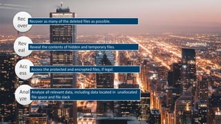 Rev
eal
Acc
ess
Rec
over
t
Recover as many of the deleted files as possible.
Reveal the contents of hidden and temporary files.
Access the protected and encrypted files, if legal.
Anal
yze
Analyze all relevant data, including data located in unallocated
file space and file slack
 