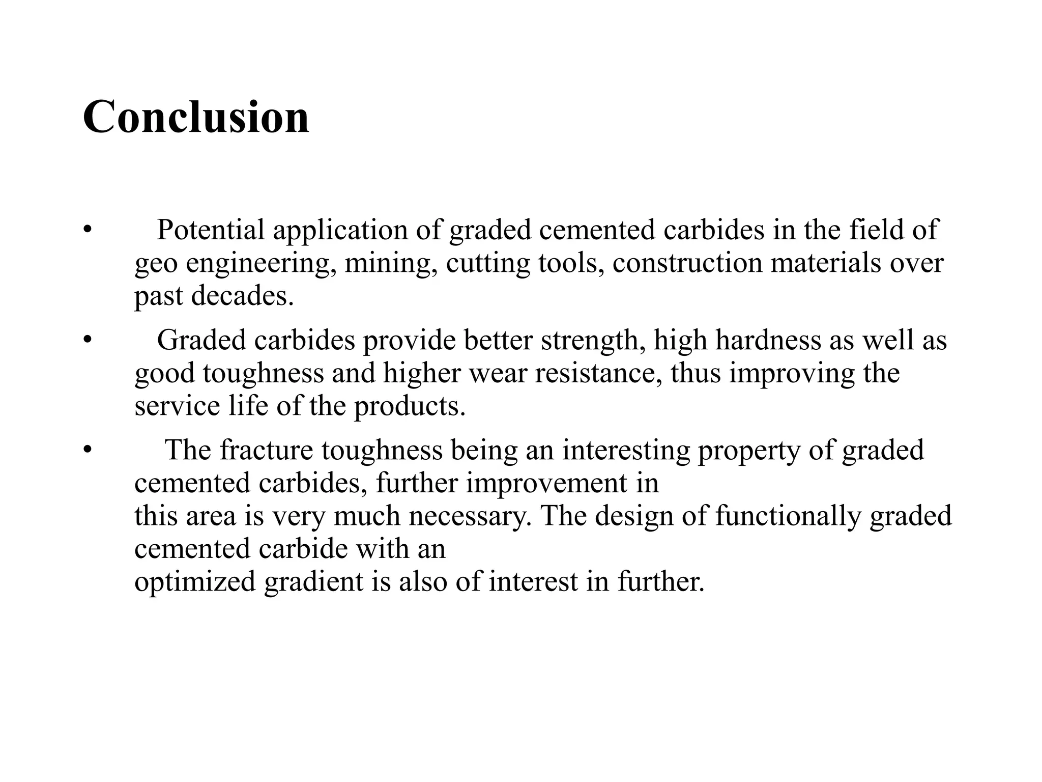 Conclusion
• Potential application of graded cemented carbides in the field of
geo engineering, mining, cutting tools, construction materials over
past decades.
• Graded carbides provide better strength, high hardness as well as
good toughness and higher wear resistance, thus improving the
service life of the products.
• The fracture toughness being an interesting property of graded
cemented carbides, further improvement in
this area is very much necessary. The design of functionally graded
cemented carbide with an
optimized gradient is also of interest in further.
 