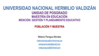 UNIVERSIDAD NACIONAL HERMILIO VALDIZÁN
UNIDAD DE POSGRADO
MAESTRÍA EN EDUCACIÓN
MENCIÓN: GESTIÓN Y PLANEAMIENTO EDUCATIVO
POBLACIÓN Y MUESTRA
Melecio Paragua Morales
melecioparagua@unheval.edu.pe
paraguamorales@gmail.com
meleparaguita@Hotmail.com
 