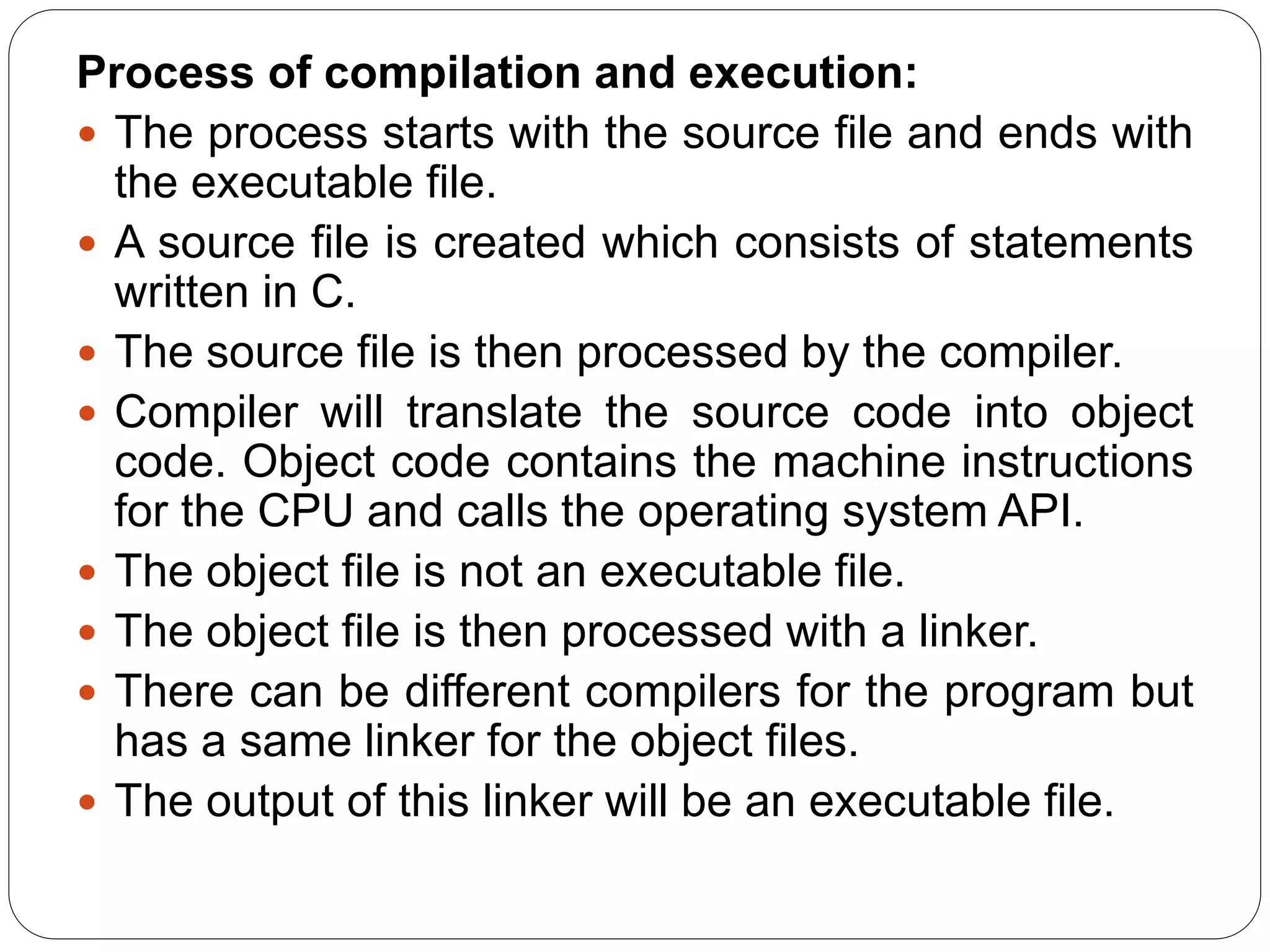 Process of compilation and execution:
 The process starts with the source file and ends with
the executable file.
 A source file is created which consists of statements
written in C.
 The source file is then processed by the compiler.
 Compiler will translate the source code into object
code. Object code contains the machine instructions
for the CPU and calls the operating system API.
 The object file is not an executable file.
 The object file is then processed with a linker.
 There can be different compilers for the program but
has a same linker for the object files.
 The output of this linker will be an executable file.
 