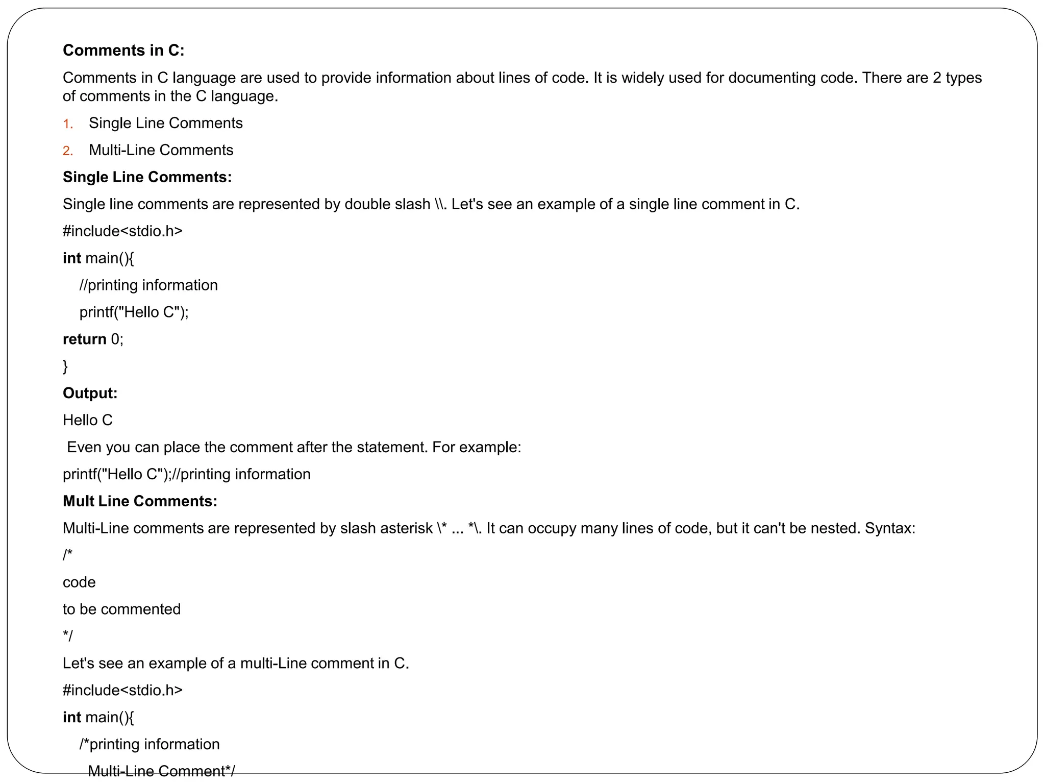 Comments in C:
Comments in C language are used to provide information about lines of code. It is widely used for documenting code. There are 2 types
of comments in the C language.
1. Single Line Comments
2. Multi-Line Comments
Single Line Comments:
Single line comments are represented by double slash . Let's see an example of a single line comment in C.
#include<stdio.h>
int main(){
//printing information
printf("Hello C");
return 0;
}
Output:
Hello C
Even you can place the comment after the statement. For example:
printf("Hello C");//printing information
Mult Line Comments:
Multi-Line comments are represented by slash asterisk * ... *. It can occupy many lines of code, but it can't be nested. Syntax:
/*
code
to be commented
*/
Let's see an example of a multi-Line comment in C.
#include<stdio.h>
int main(){
/*printing information
Multi-Line Comment*/
 