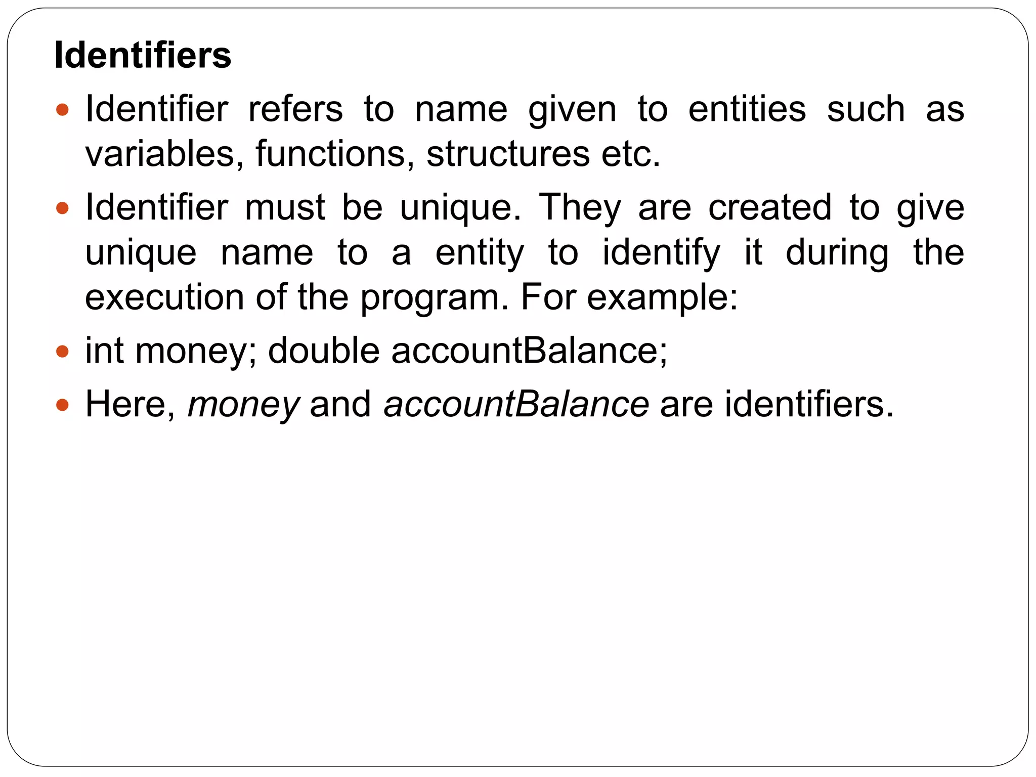 Identifiers
 Identifier refers to name given to entities such as
variables, functions, structures etc.
 Identifier must be unique. They are created to give
unique name to a entity to identify it during the
execution of the program. For example:
 int money; double accountBalance;
 Here, money and accountBalance are identifiers.
 