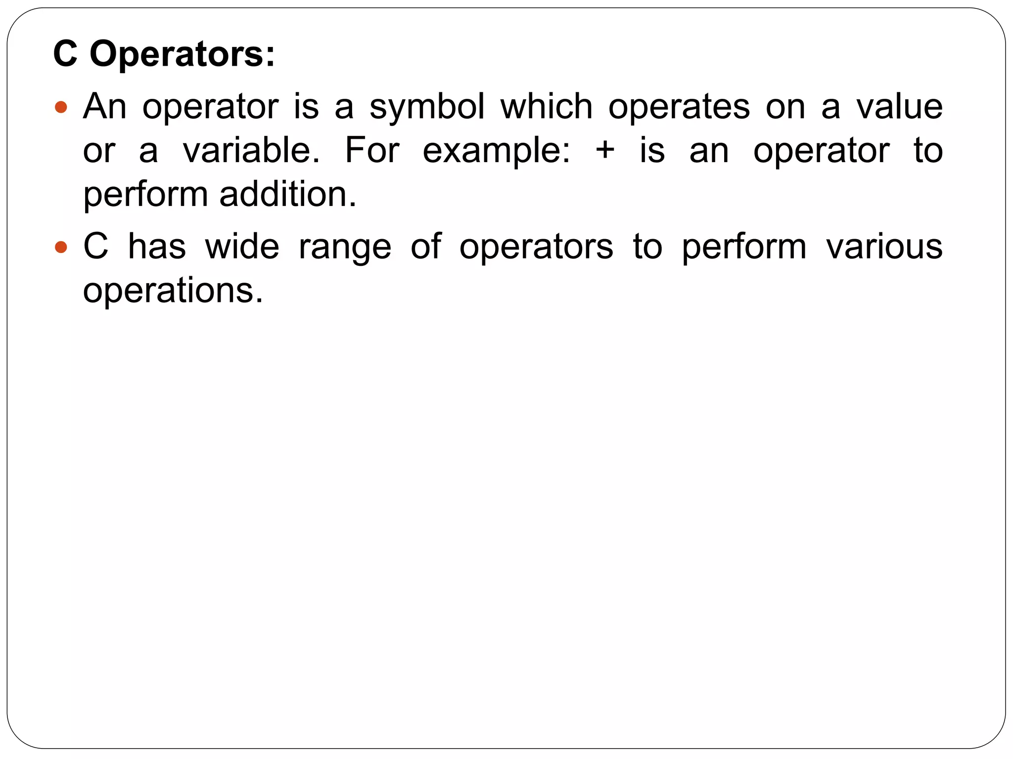 C Operators:
 An operator is a symbol which operates on a value
or a variable. For example: + is an operator to
perform addition.
 C has wide range of operators to perform various
operations.
 