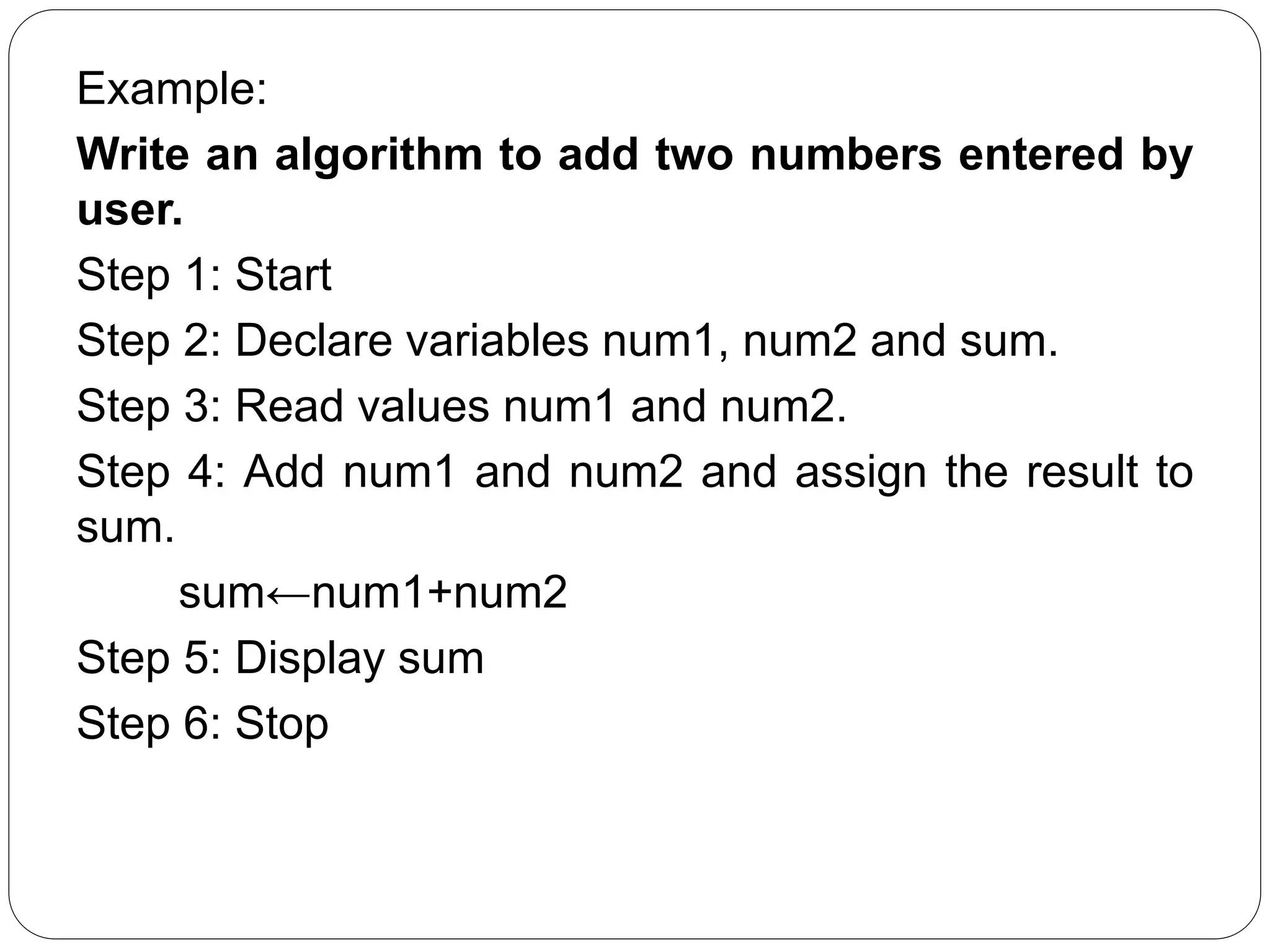 Example:
Write an algorithm to add two numbers entered by
user.
Step 1: Start
Step 2: Declare variables num1, num2 and sum.
Step 3: Read values num1 and num2.
Step 4: Add num1 and num2 and assign the result to
sum.
sum←num1+num2
Step 5: Display sum
Step 6: Stop
 