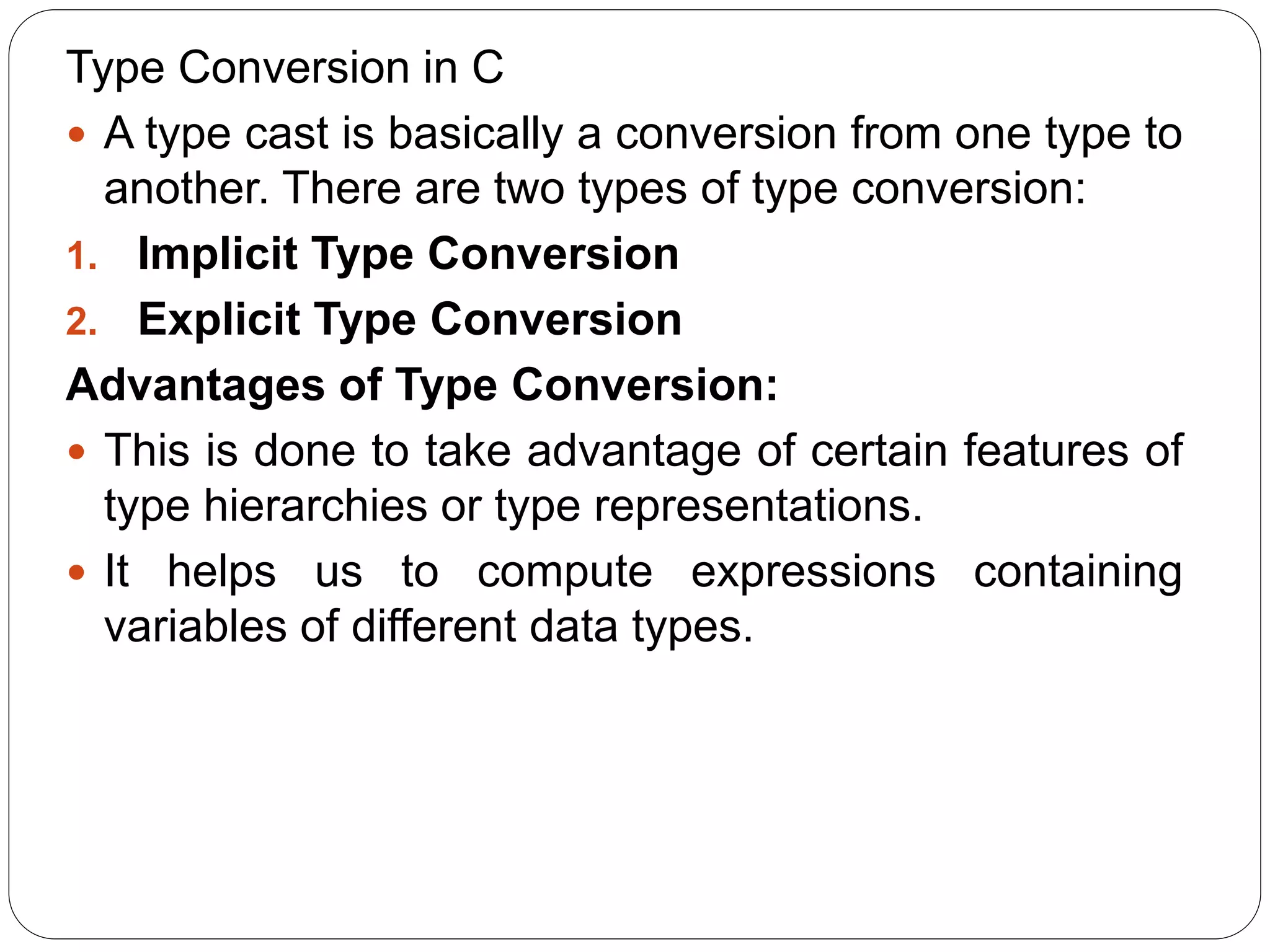 Type Conversion in C
 A type cast is basically a conversion from one type to
another. There are two types of type conversion:
1. Implicit Type Conversion
2. Explicit Type Conversion
Advantages of Type Conversion:
 This is done to take advantage of certain features of
type hierarchies or type representations.
 It helps us to compute expressions containing
variables of different data types.
 