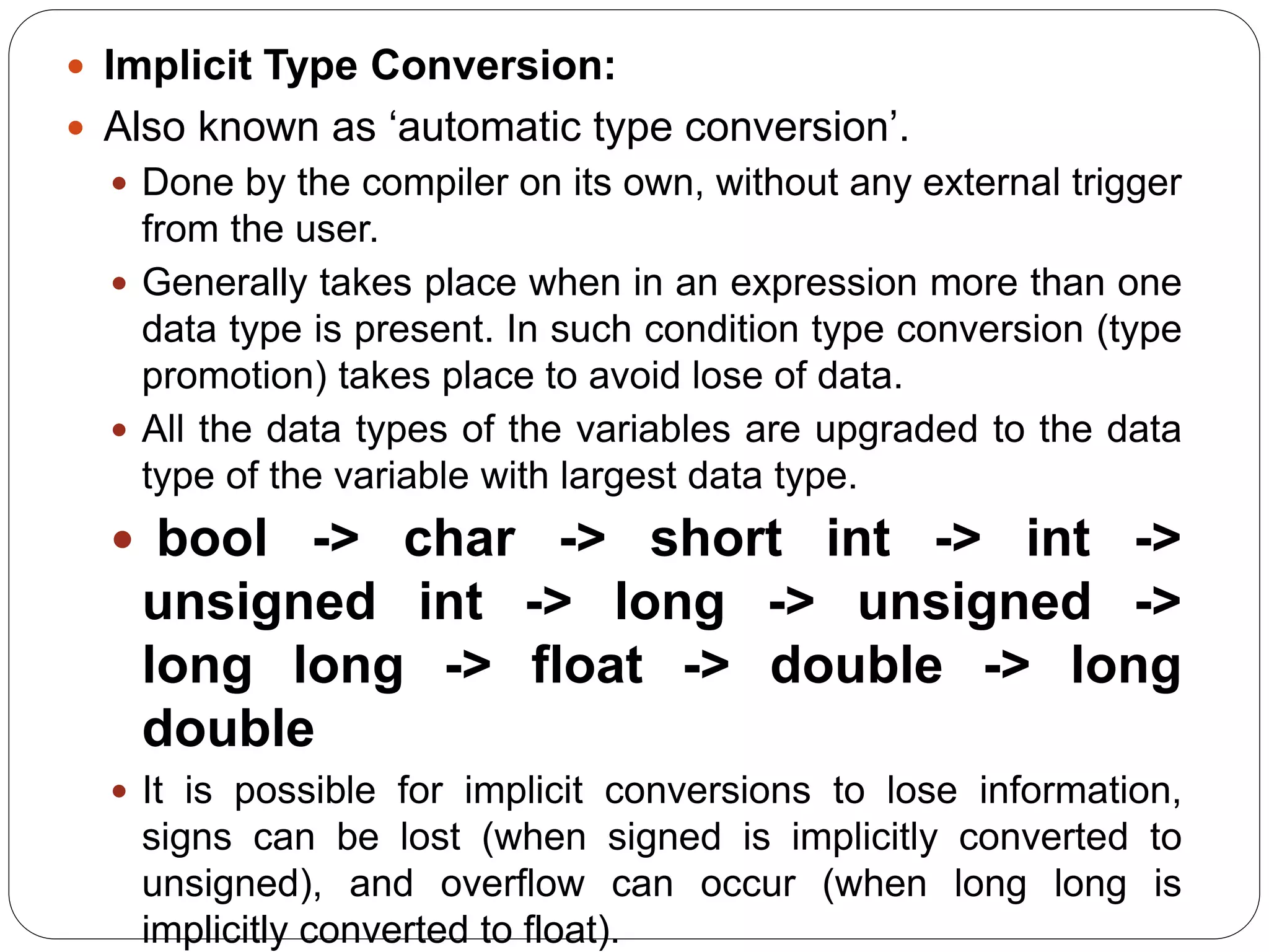  Implicit Type Conversion:
 Also known as ‘automatic type conversion’.
 Done by the compiler on its own, without any external trigger
from the user.
 Generally takes place when in an expression more than one
data type is present. In such condition type conversion (type
promotion) takes place to avoid lose of data.
 All the data types of the variables are upgraded to the data
type of the variable with largest data type.
 bool -> char -> short int -> int ->
unsigned int -> long -> unsigned ->
long long -> float -> double -> long
double
 It is possible for implicit conversions to lose information,
signs can be lost (when signed is implicitly converted to
unsigned), and overflow can occur (when long long is
implicitly converted to float).
 