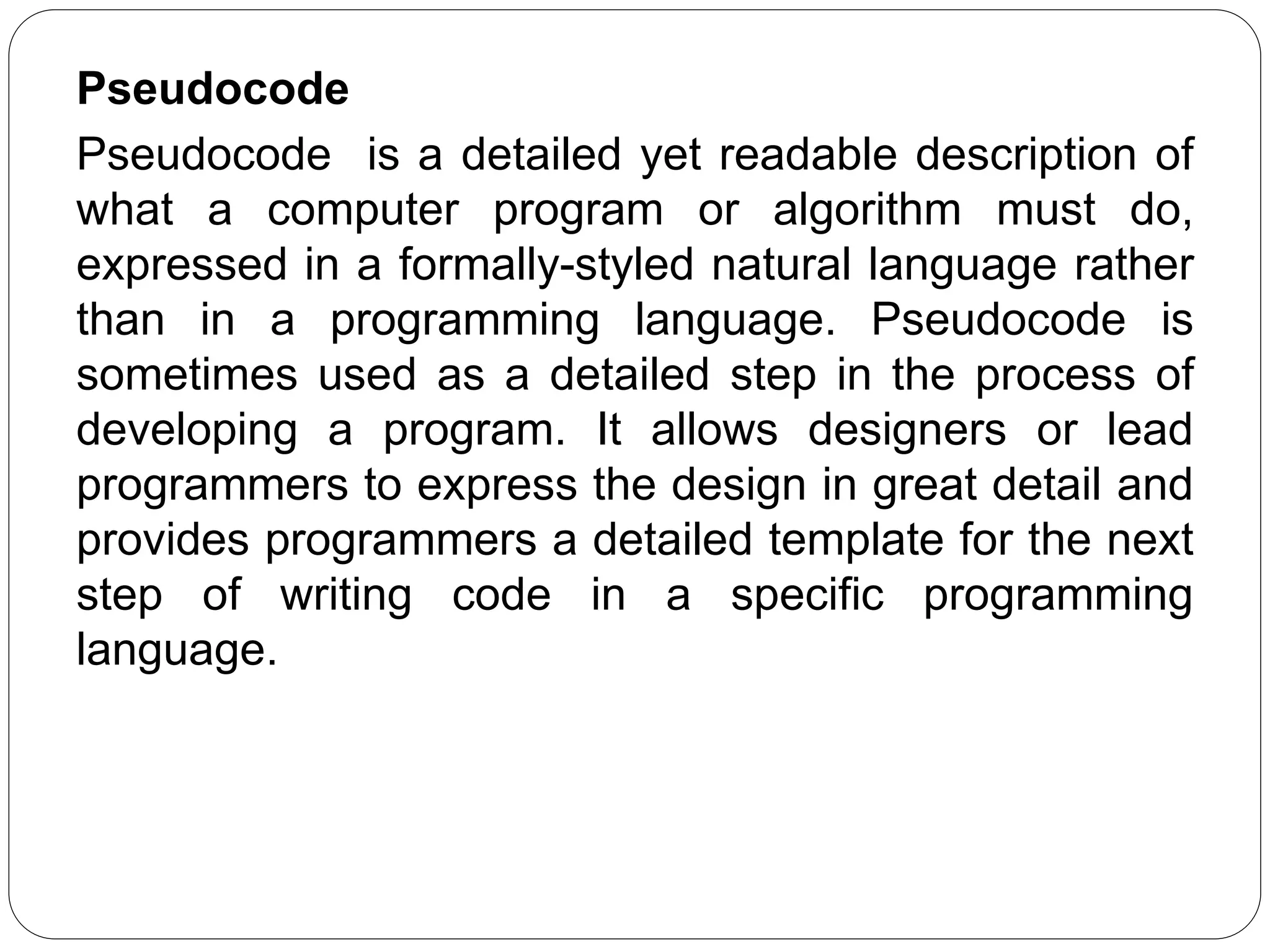 Pseudocode
Pseudocode is a detailed yet readable description of
what a computer program or algorithm must do,
expressed in a formally-styled natural language rather
than in a programming language. Pseudocode is
sometimes used as a detailed step in the process of
developing a program. It allows designers or lead
programmers to express the design in great detail and
provides programmers a detailed template for the next
step of writing code in a specific programming
language.
 