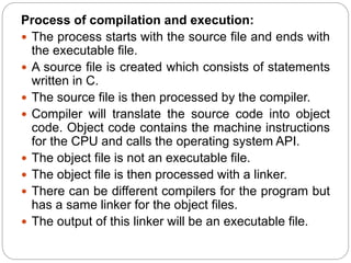 Process of compilation and execution:
 The process starts with the source file and ends with
the executable file.
 A source file is created which consists of statements
written in C.
 The source file is then processed by the compiler.
 Compiler will translate the source code into object
code. Object code contains the machine instructions
for the CPU and calls the operating system API.
 The object file is not an executable file.
 The object file is then processed with a linker.
 There can be different compilers for the program but
has a same linker for the object files.
 The output of this linker will be an executable file.
 