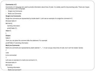Comments in C:
Comments in C language are used to provide information about lines of code. It is widely used for documenting code. There are 2 types
of comments in the C language.
1. Single Line Comments
2. Multi-Line Comments
Single Line Comments:
Single line comments are represented by double slash . Let's see an example of a single line comment in C.
#include<stdio.h>
int main(){
//printing information
printf("Hello C");
return 0;
}
Output:
Hello C
Even you can place the comment after the statement. For example:
printf("Hello C");//printing information
Mult Line Comments:
Multi-Line comments are represented by slash asterisk * ... *. It can occupy many lines of code, but it can't be nested. Syntax:
/*
code
to be commented
*/
Let's see an example of a multi-Line comment in C.
#include<stdio.h>
int main(){
/*printing information
Multi-Line Comment*/
 