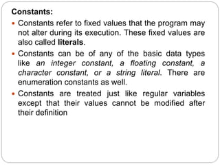 Constants:
 Constants refer to fixed values that the program may
not alter during its execution. These fixed values are
also called literals.
 Constants can be of any of the basic data types
like an integer constant, a floating constant, a
character constant, or a string literal. There are
enumeration constants as well.
 Constants are treated just like regular variables
except that their values cannot be modified after
their definition
 