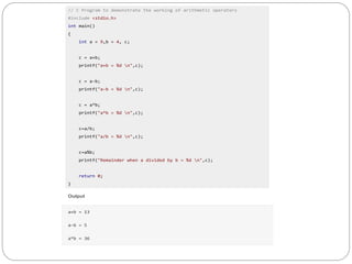 // C Program to demonstrate the working of arithmetic operators
#include <stdio.h>
int main()
{
int a = 9,b = 4, c;
c = a+b;
printf("a+b = %d n",c);
c = a-b;
printf("a-b = %d n",c);
c = a*b;
printf("a*b = %d n",c);
c=a/b;
printf("a/b = %d n",c);
c=a%b;
printf("Remainder when a divided by b = %d n",c);
return 0;
}
Output
a+b = 13
a-b = 5
a*b = 36
 