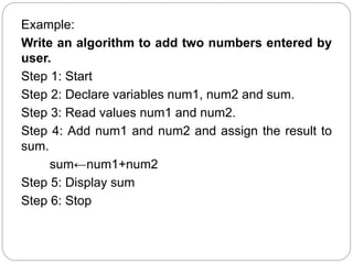 Example:
Write an algorithm to add two numbers entered by
user.
Step 1: Start
Step 2: Declare variables num1, num2 and sum.
Step 3: Read values num1 and num2.
Step 4: Add num1 and num2 and assign the result to
sum.
sum←num1+num2
Step 5: Display sum
Step 6: Stop
 