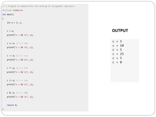 // C Program to demonstrate the working of assignment operators
#include <stdio.h>
int main()
{
int a = 5, c;
c = a;
printf("c = %d n", c);
c += a; // c = c+a
printf("c = %d n", c);
c -= a; // c = c-a
printf("c = %d n", c);
c *= a; // c = c*a
printf("c = %d n", c);
c /= a; // c = c/a
printf("c = %d n", c);
c %= a; // c = c%a
printf("c = %d n", c);
return 0;
}
c = 5
c = 10
c = 5
c = 25
c = 5
c = 0
OUTPUT
 