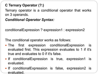 C Ternary Operator (?:)
Ternary operator is a conditional operator that works
on 3 operands.
Conditional Operator Syntax:
conditionalExpression ? expression1 : expression2
The conditional operator works as follows:
 The first expression conditionalExpression is
evaluated first. This expression evaluates to 1 if it's
true and evaluates to 0 if it's false.
 If conditionalExpression is true, expression1 is
evaluated.
 If conditionalExpression is false, expression2 is
evaluated.
 