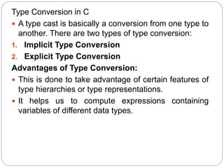 Type Conversion in C
 A type cast is basically a conversion from one type to
another. There are two types of type conversion:
1. Implicit Type Conversion
2. Explicit Type Conversion
Advantages of Type Conversion:
 This is done to take advantage of certain features of
type hierarchies or type representations.
 It helps us to compute expressions containing
variables of different data types.
 