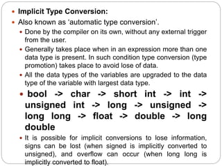  Implicit Type Conversion:
 Also known as ‘automatic type conversion’.
 Done by the compiler on its own, without any external trigger
from the user.
 Generally takes place when in an expression more than one
data type is present. In such condition type conversion (type
promotion) takes place to avoid lose of data.
 All the data types of the variables are upgraded to the data
type of the variable with largest data type.
 bool -> char -> short int -> int ->
unsigned int -> long -> unsigned ->
long long -> float -> double -> long
double
 It is possible for implicit conversions to lose information,
signs can be lost (when signed is implicitly converted to
unsigned), and overflow can occur (when long long is
implicitly converted to float).
 