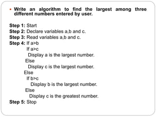  Write an algorithm to find the largest among three
different numbers entered by user.
Step 1: Start
Step 2: Declare variables a,b and c.
Step 3: Read variables a,b and c.
Step 4: If a>b
If a>c
Display a is the largest number.
Else
Display c is the largest number.
Else
If b>c
Display b is the largest number.
Else
Display c is the greatest number.
Step 5: Stop
 