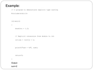 Example:
// C program to demonstrate explicit type casting
#include<stdio.h>
int main()
{
double x = 1.2;
// Explicit conversion from double to int
int sum = (int)x + 1;
printf("sum = %d", sum);
return 0;
}
Output:
sum=2
 