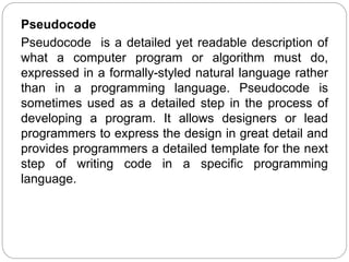 Pseudocode
Pseudocode is a detailed yet readable description of
what a computer program or algorithm must do,
expressed in a formally-styled natural language rather
than in a programming language. Pseudocode is
sometimes used as a detailed step in the process of
developing a program. It allows designers or lead
programmers to express the design in great detail and
provides programmers a detailed template for the next
step of writing code in a specific programming
language.
 