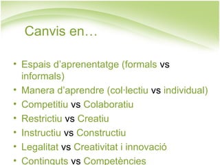 Canvis en…

• Espais d’aprenentatge (formals vs
  informals)
• Manera d’aprendre (col·lectiu vs individual)
• Competitiu vs Colaboratiu
• Restrictiu vs Creatiu
• Instructiu vs Constructiu
• Legalitat vs Creativitat i innovació
• Continguts vs Competències
 