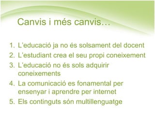 Canvis i més canvis…

1. L’educació ja no és solsament del docent
2. L’estudiant crea el seu propi coneixement
3. L’educació no és sols adquirir
   coneixements
4. La comunicació es fonamental per
   ensenyar i aprendre per internet
5. Els continguts són multillenguatge
 