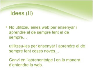 Idees (II)

• No utilitzeu eines web per ensenyar i
  aprendre el de sempre fent el de
  sempre…

 utilitzeu-les per ensenyar i aprendre el de
 sempre fent coses noves…

 Canvi en l’aprenentatge i en la manera
 d’entendre la web.
 
