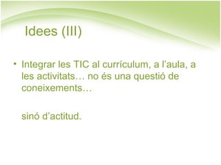 Idees (III)

• Integrar les TIC al currículum, a l’aula, a
  les activitats… no és una questió de
  coneixements…

  sinó d’actitud.
 