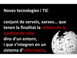 Noves tecnologies i TIC

conjunt de serveis, xarxes... que
tenen la finalitat la millora de la
qualitat de vida
dins d’un entorn,
i que s’integren en un
sistema d’informació.
 
