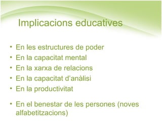 Implicacions educatives

•   En les estructures de poder
•   En la capacitat mental
•   En la xarxa de relacions
•   En la capacitat d’anàlisi
•   En la productivitat

• En el benestar de les persones (noves
  alfabetitzacions)
 