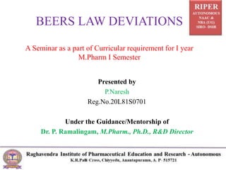 BEERS LAW DEVIATIONS
A Seminar as a part of Curricular requirement for I year
M.Pharm I Semester
Presented by
P.Naresh
Reg.No.20L81S0701
Under the Guidance/Mentorship of
Dr. P. Ramalingam, M.Pharm., Ph.D., R&D Director
 
