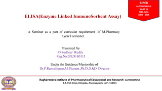 ELISA(Enzyme Linked ImmunoSorbent Assay)
A Seminar as a part of curricular requirement of M-Pharmacy
Ι year Ι semester
Presented by
D.Sudheer Reddy
Reg.No:20L81S0113
Under the Guidance/Mentorship of
Dr.P.Ramalingam,M.Pharam.,Ph.D.,R&D Director
RIPER
AUTONOMOUS
NAAC &
NBA (UG)
SIRO - DSIR
Raghavendra Institute of Pharmaceutical Educational and Research- AUTONOMOUS
K.R. Palli Cross, Chiyyedu, Anantapuramu A.P - 515721
 