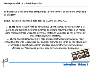Conceptos básicos sobre Informática


El dispositivo de cálculo más antiguo que se conoce y del que se tiene evidencia
es el ábaco.

Según los científicos su uso data del año 2.000 y el 1.000 A.C.

  El ábaco es un instrumento de cálculo que utiliza cuentas que se deslizan a lo
 largo de una serie de alambres o barras de metal o madera fijadas a un marco
 para representar las unidades, decenas, centenas, unidades de mil, decenas de
                            mil, centenas de mil, etcétera.
   El ábaco es considerado como el más antiguo instrumento de cálculo, y fue
utilizado, adoptado y adaptado por diversas culturas a lo largo de la historia. Las
     evidencias más antiguas, ubican al ábaco como instrumento de medición
        utilizado por los griegos, pero se cree que su origen fue babilónico.
 