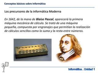 Conceptos básicos sobre Informática

Los precursores de la informática Moderna

En 1642, de la mano de Blaise Pascal, aparecerá la primera
máquina mecánica de cálculo. Se trató de una máquina
pequeña, compuesta por engranajes que permitían la realización
de cálculos sencillos como la suma y la resta entre números.
 
