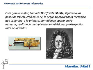 Conceptos básicos sobre Informática


 Otro gran inventor, llamado Gottfried Leibnitz, siguiendo los
 pasos de Pascal, creó en 1672, la segunda calculadora mecánica
 que superaba a la primera, permitiendo operar entre
 números, realizando multiplicaciones, divisiones y extrayendo
 raíces cuadradas.
 