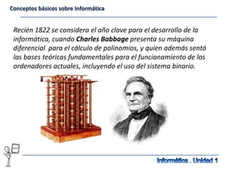 Conceptos básicos sobre Informática


 Recién 1822 se considera el año clave para el desarrollo de la
 informática, cuando Charles Babbage presenta su máquina
 diferencial para el cálculo de polinomios, y quien además sentó
 las bases teóricas fundamentales para el funcionamiento de los
 ordenadores actuales, incluyendo el uso del sistema binario.
 