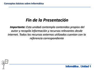 Conceptos básicos sobre Informática




                   Fin de la Presentación
     Importante: Esta unidad contempla contenidos propios del
      autor y recopila información y recursos relevantes desde
   internet. Todos los recursos externos utilizados cuentan con la
                     referencia correspondiente
 