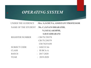  OPERATING SYSTEM
UNDER THE GUIDENCE :Mrs. S.JAMUNA, ASSISTANT PROFESSOR
NAME OF THE STUDENT :Ms. C.JANANI BHARATHI,
N.JAYALAKSHMI,
S.BAVADHARANI
REGISTER NUMBER : CB17S 250378
CB17S 250379
CB17S251650
SUBJECT CODE : 16SCCCA6
CLASS : III BCA-A
BATCH : 2017-2020
YEAR : 2019-2020
 