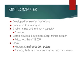  Developed for smaller institutions
 Compared to mainframe
 Smaller in size and memory capacity
Cheaper
 Example: Digital Equipment Corp. minicomputer
Price: less than $18,000
 Today
Known as midrange computers
Capacity between microcomputers and mainframes
MINI COMPUTER
 