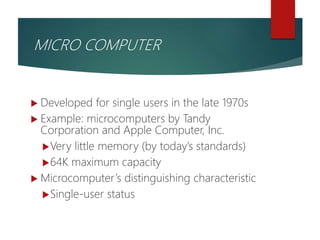  Developed for single users in the late 1970s
 Example: microcomputers by Tandy
Corporation and Apple Computer, Inc.
Very little memory (by today’s standards)
64K maximum capacity
 Microcomputer’s distinguishing characteristic
Single-user status
MICRO COMPUTER
 