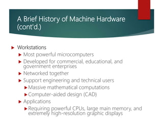 A Brief History of Machine Hardware
(cont'd.)
 Workstations
 Most powerful microcomputers
 Developed for commercial, educational, and
government enterprises
 Networked together
 Support engineering and technical users
Massive mathematical computations
Computer-aided design (CAD)
 Applications
Requiring powerful CPUs, large main memory, and
extremely high-resolution graphic displays
 